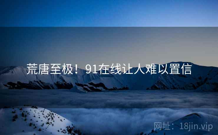 荒唐至极!91在线让人难以置信 荒唐至极!91在线让人难以置信