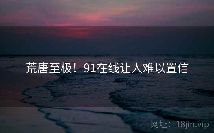荒唐至极!91在线让人难以置信 荒唐至极!91在线让人难以置信