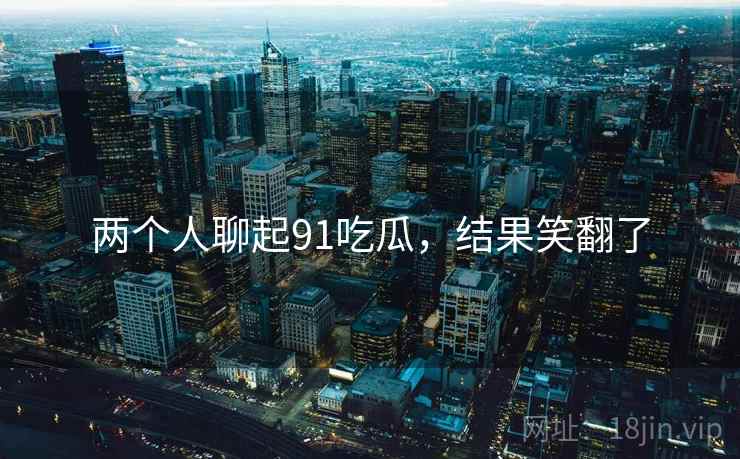 两个人聊起91吃瓜,结果笑翻了 两个人聊起91吃瓜,结果笑翻了