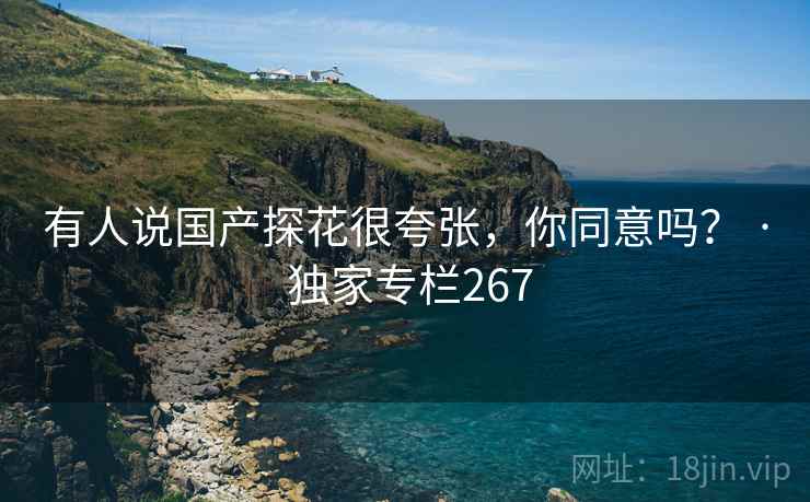 有人说国产探花很夸张,你同意吗? · 独家专栏267 有人说国产探花很夸张,你同意吗? · 独家专栏267