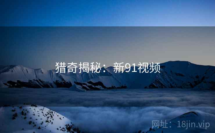 猎奇揭秘:新91视频 猎奇揭秘:新91视频