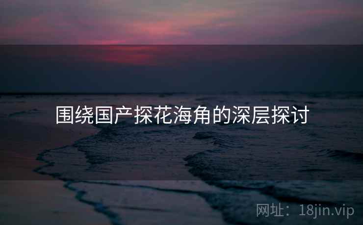 围绕国产探花海角的深层探讨 围绕国产探花海角的深层探讨