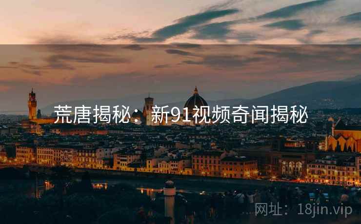 荒唐揭秘:新91视频奇闻揭秘 荒唐揭秘:新91视频奇闻揭秘