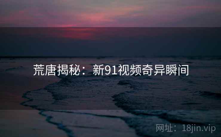 荒唐揭秘:新91视频奇异瞬间 荒唐揭秘:新91视频奇异瞬间